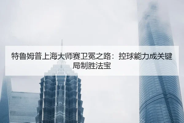 特鲁姆普上海大师赛卫冕之路：控球能力成关键局制胜法宝