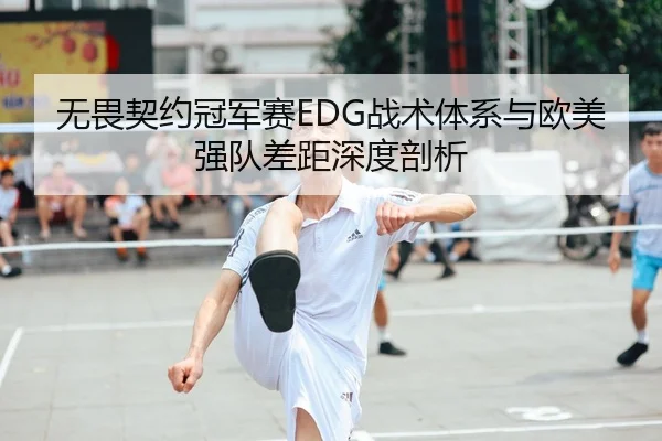 无畏契约冠军赛EDG战术体系与欧美强队差距深度剖析