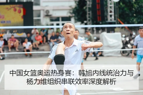 中国女篮奥运热身赛：韩旭内线统治力与杨力维组织串联效率深度解析