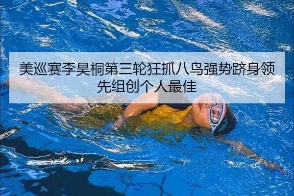美巡赛李昊桐第三轮狂抓八鸟强势跻身领先组创个人最佳