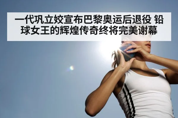 一代巩立姣宣布巴黎奥运后退役 铅球女王的辉煌传奇终将完美谢幕