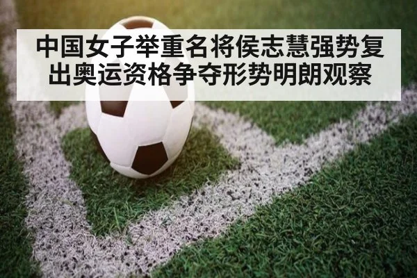 中国女子举重名将侯志慧强势复出奥运资格争夺形势明朗观察